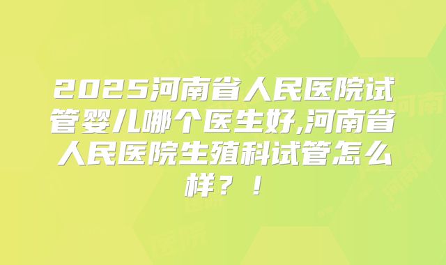 2025河南省人民医院试管婴儿哪个医生好,河南省人民医院生殖科试管怎么样？！