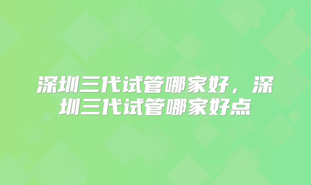 深圳三代试管哪家好,深圳三代试管哪家好点