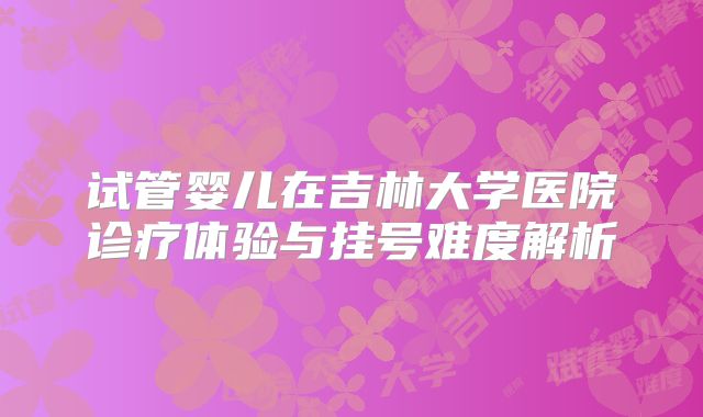 试管婴儿在吉林大学医院诊疗体验与挂号难度解析
