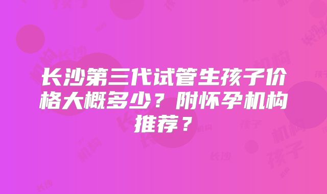 长沙第三代试管生孩子价格大概多少？附怀孕机构推荐？