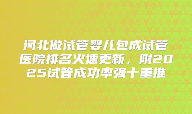 河北做试管婴儿包成试管医院排名火速更新,附2025试管成功率强十重推