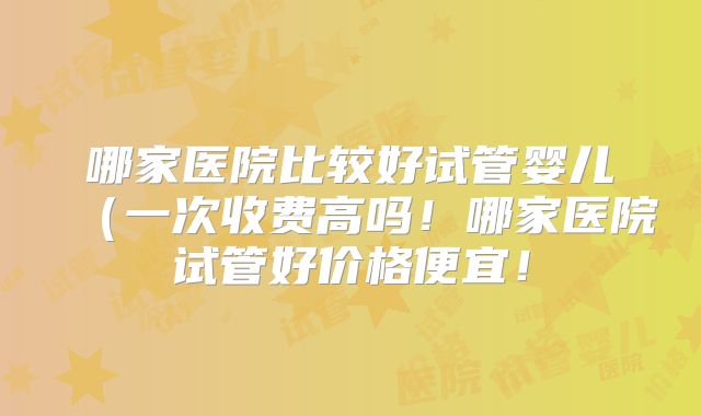 哪家医院比较好试管婴儿(一次收费高吗!哪家医院试管好价格便宜!