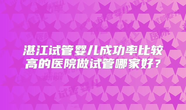湛江试管婴儿成功率比较高的医院做试管哪家好?