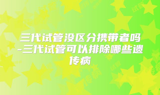 三代试管没区分携带者吗-三代试管可以排除哪些遗传病