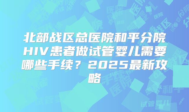 北部战区总医院和平分院HIV患者做试管婴儿需要哪些手续？2025最新攻略