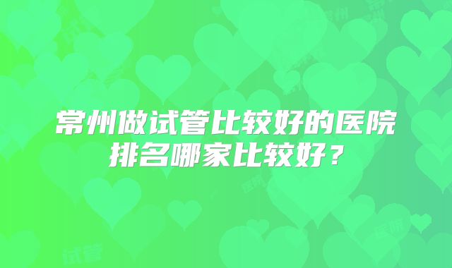 常州做试管比较好的医院排名哪家比较好？