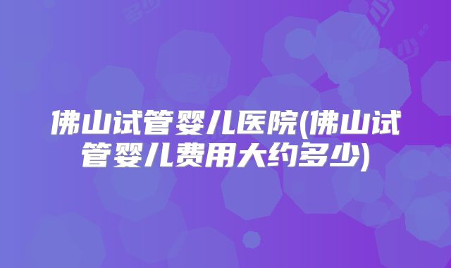 佛山试管婴儿医院(佛山试管婴儿费用大约多少)