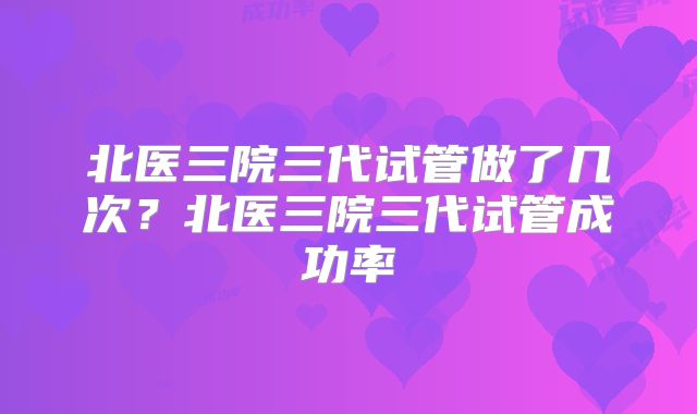 北医三院三代试管做了几次？北医三院三代试管成功率