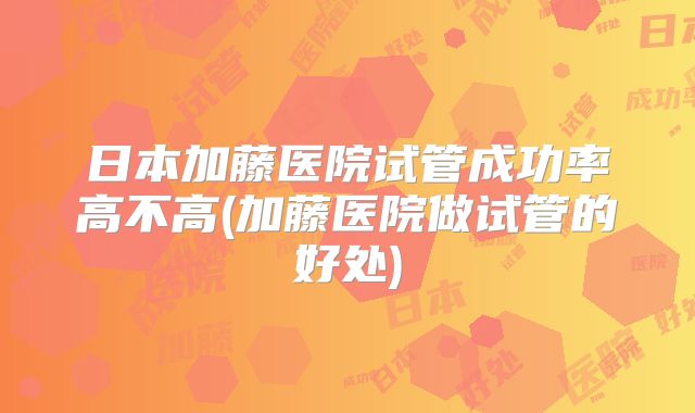 日本加藤医院试管成功率高不高(加藤医院做试管的好处)