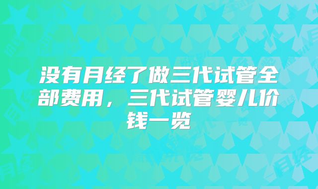 没有月经了做三代试管全部费用,三代试管婴儿价钱一览