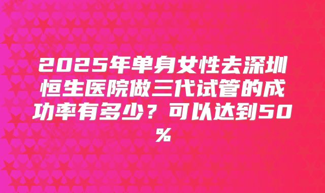 2025年单身女性去深圳恒生医院做三代试管的成功率有多少？可以达到50%
