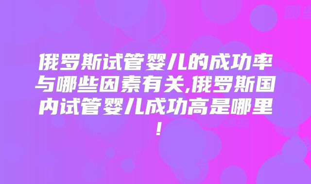俄罗斯试管婴儿的成功率与哪些因素有关,俄罗斯国内试管婴儿成功高是哪里！