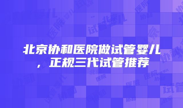 北京协和医院做试管婴儿,正规三代试管推荐