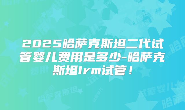 2025哈萨克斯坦二代试管婴儿费用是多少-哈萨克斯坦irm试管!