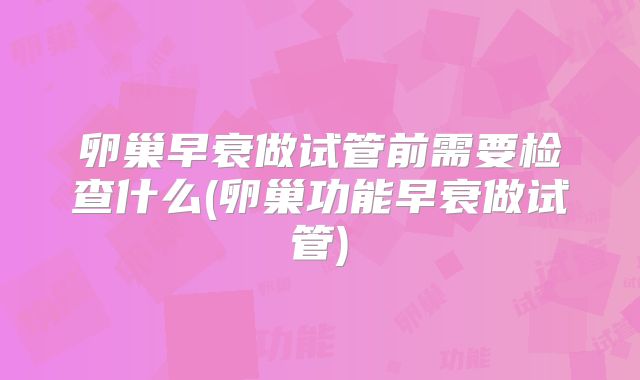 卵巢早衰做试管前需要检查什么(卵巢功能早衰做试管)