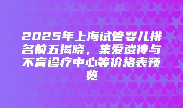 2025年上海试管婴儿排名前五揭晓，集爱遗传与不育诊疗中心等价格表预览