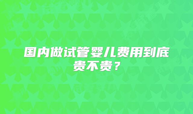 国内做试管婴儿费用到底贵不贵?