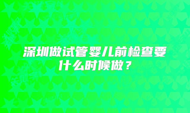深圳做试管婴儿前检查要什么时候做？