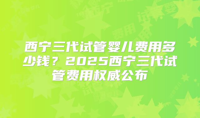 西宁三代试管婴儿费用多少钱?2025西宁三代试管费用权威公布