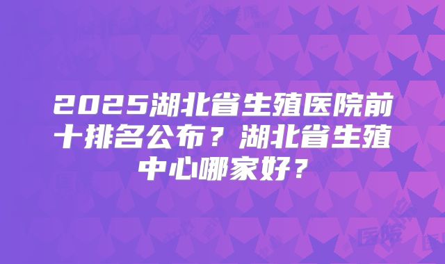 2025湖北省生殖医院前十排名公布?湖北省生殖中心哪家好?