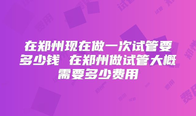 在郑州现在做一次试管要多少钱 在郑州做试管大概需要多少费用