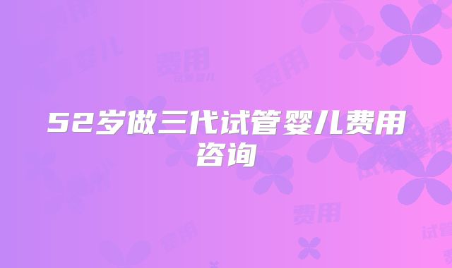 52岁做三代试管婴儿费用咨询