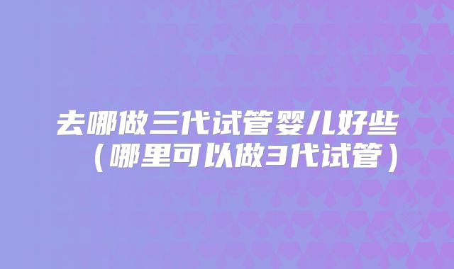 去哪做三代试管婴儿好些（哪里可以做3代试管）