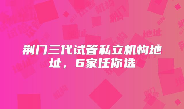 荆门三代试管私立机构地址，6家任你选