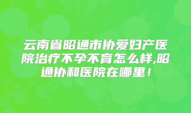 云南省昭通市协爱妇产医院治疗不孕不育怎么样,昭通协和医院在哪里！