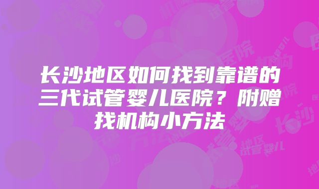长沙地区如何找到靠谱的三代试管婴儿医院？附赠找机构小方法