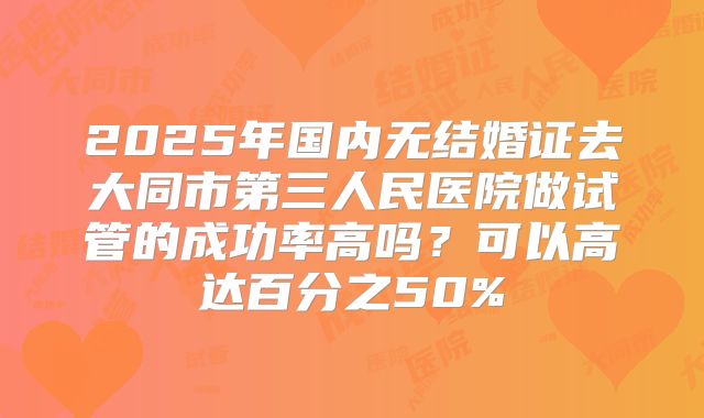2025年国内无结婚证去大同市第三人民医院做试管的成功率高吗？可以高达百分之50%