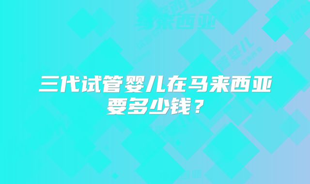 三代试管婴儿在马来西亚要多少钱？