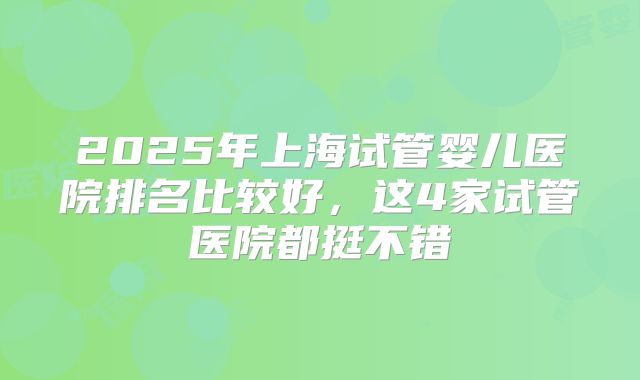2025年上海试管婴儿医院排名比较好，这4家试管医院都挺不错