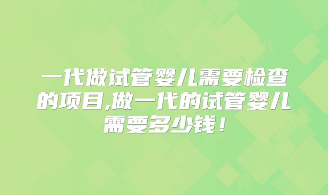 一代做试管婴儿需要检查的项目,做一代的试管婴儿需要多少钱!