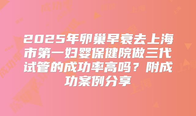 2025年卵巢早衰去上海市第一妇婴保健院做三代试管的成功率高吗？附成功案例分享