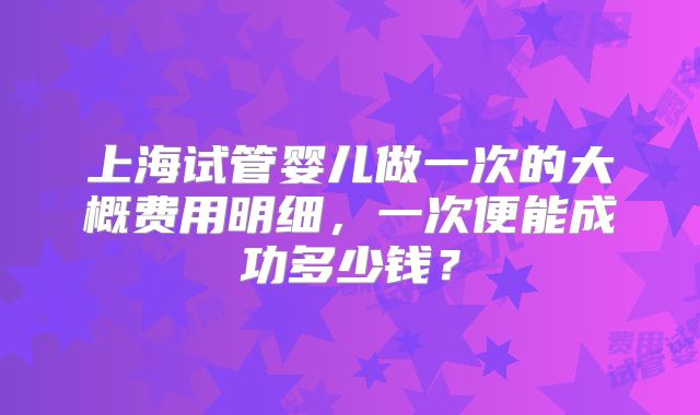 上海试管婴儿做一次的大概费用明细,一次便能成功多少钱?