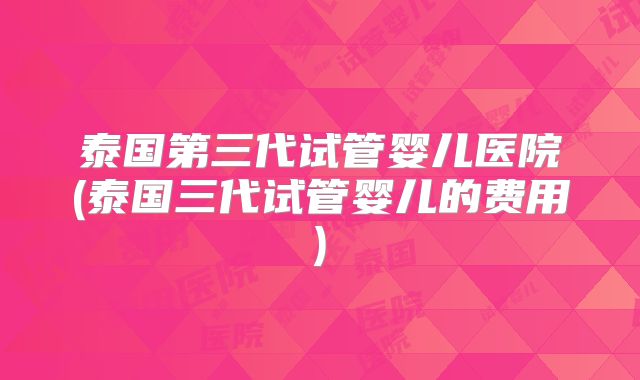泰国第三代试管婴儿医院(泰国三代试管婴儿的费用)