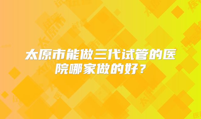 太原市能做三代试管的医院哪家做的好？