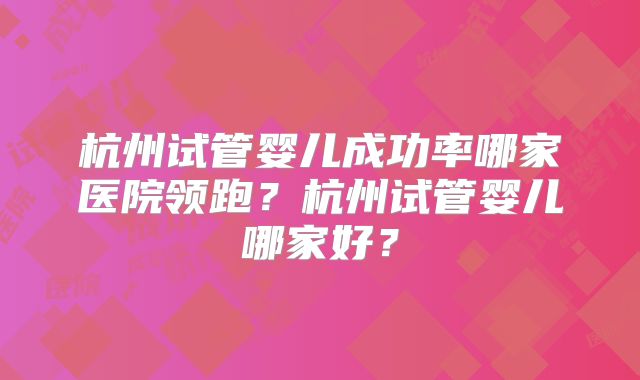 杭州试管婴儿成功率哪家医院领跑？杭州试管婴儿哪家好？