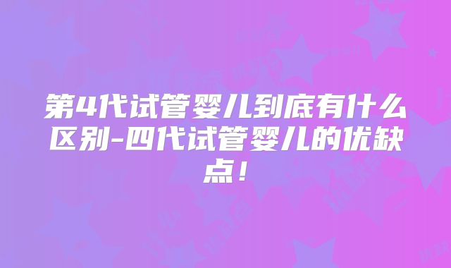 第4代试管婴儿到底有什么区别-四代试管婴儿的优缺点!