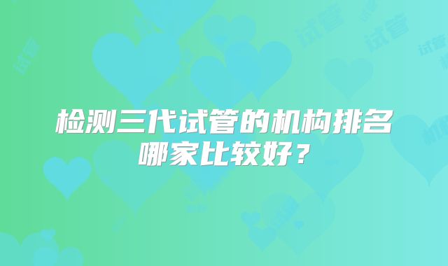 检测三代试管的机构排名哪家比较好?