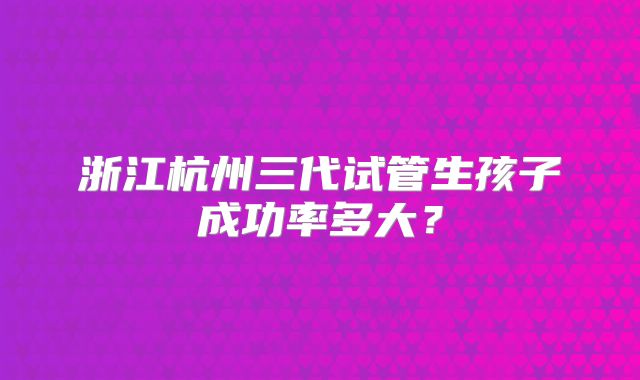 浙江杭州三代试管生孩子成功率多大？
