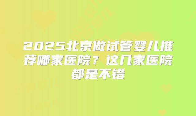 2025北京做试管婴儿推荐哪家医院？这几家医院都是不错