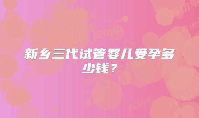 新乡三代试管婴儿受孕多少钱？