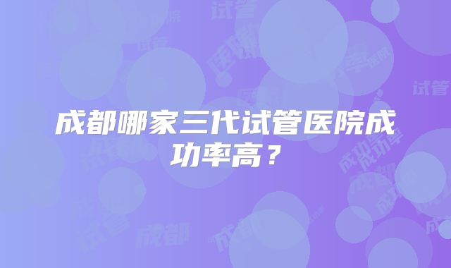 成都哪家三代试管医院成功率高？