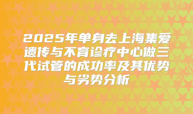 2025年单身去上海集爱遗传与不育诊疗中心做三代试管的成功率及其优势与劣势分析