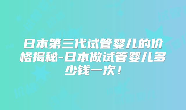 日本第三代试管婴儿的价格揭秘-日本做试管婴儿多少钱一次！