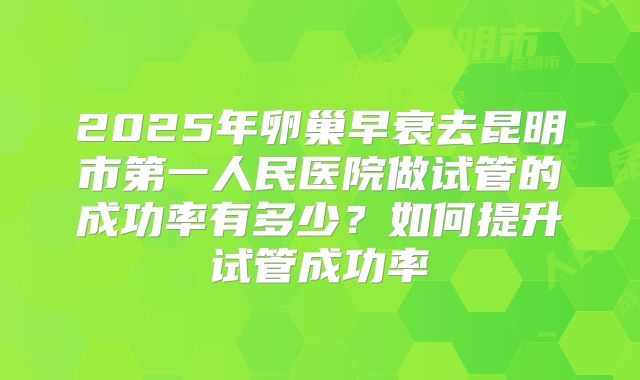 2025年卵巢早衰去昆明市第一人民医院做试管的成功率有多少?如何提升试管成功率