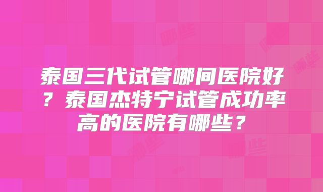 泰国三代试管哪间医院好？泰国杰特宁试管成功率高的医院有哪些？