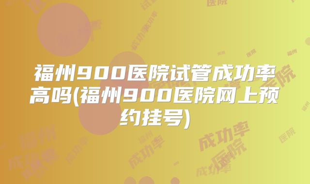 福州900医院试管成功率高吗(福州900医院网上预约挂号)